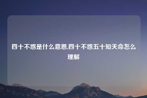 四十不惑是什么意思,四十不惑五十知天命怎么理解