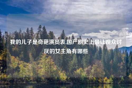 我的儿子是奇葩演员表,国产剧史上最让观众讨厌的女主角有哪些