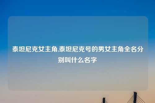 泰坦尼克女主角,泰坦尼克号的男女主角全名分别叫什么名字