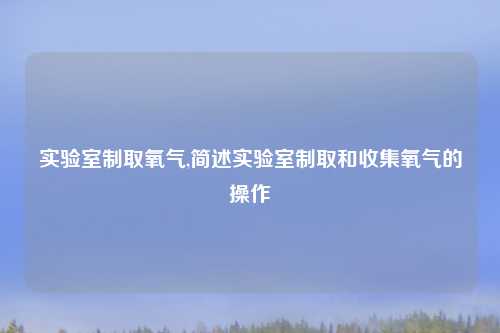 实验室制取氧气,简述实验室制取和收集氧气的操作