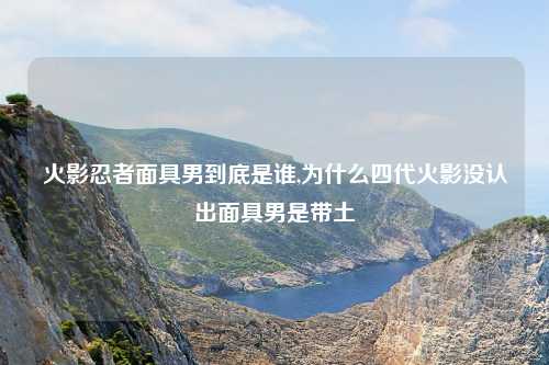 火影忍者面具男到底是谁,为什么四代火影没认出面具男是带土