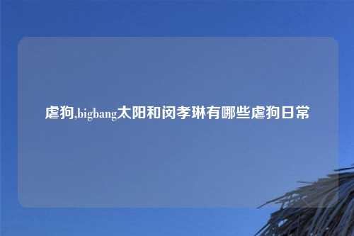 虐狗,bigbang太阳和闵孝琳有哪些虐狗日常