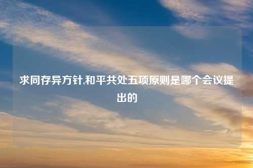 求同存异方针,和平共处五项原则是哪个会议提出的