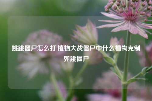 跳跳僵尸怎么打,植物大战僵尸中什么植物克制弹跳僵尸