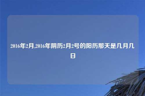 2016年2月,2016年阴历2月2号的阳历那天是几月几日
