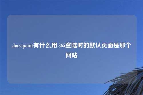 sharepoint有什么用,365登陆时的默认页面是那个网站