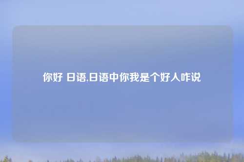 你好 日语,日语中你我是个好人咋说