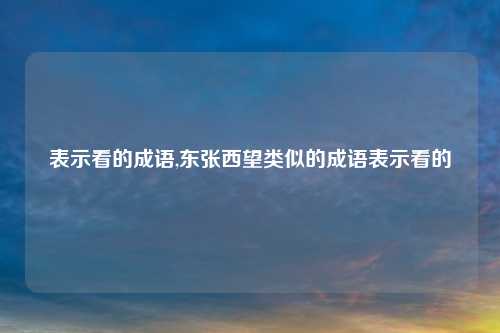 表示看的成语,东张西望类似的成语表示看的