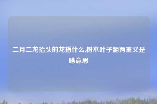 二月二龙抬头的龙指什么,树木叶子翻两重又是啥意思