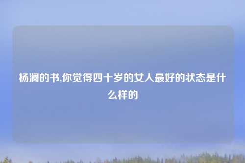 杨澜的书,你觉得四十岁的女人最好的状态是什么样的
