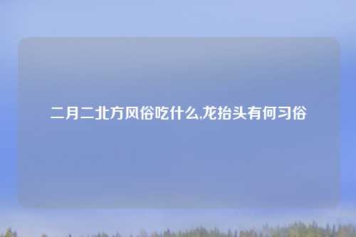二月二北方风俗吃什么,龙抬头有何习俗