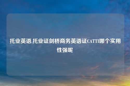 托业英语,托业证剑桥商务英语证CATTI哪个实用性强呢