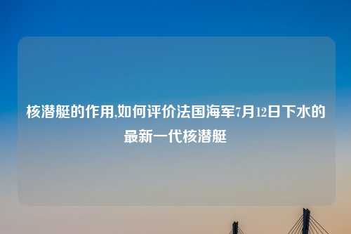 核潜艇的作用,如何评价法国海军7月12日下水的最新一代核潜艇