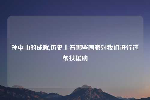 孙中山的成就,历史上有哪些国家对我们进行过帮扶援助