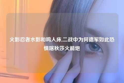 火影忍者水影和鸣人床,二战中为何德军如此恐惧喀秋莎火箭炮