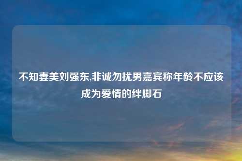 不知妻美刘强东,非诚勿扰男嘉宾称年龄不应该成为爱情的绊脚石