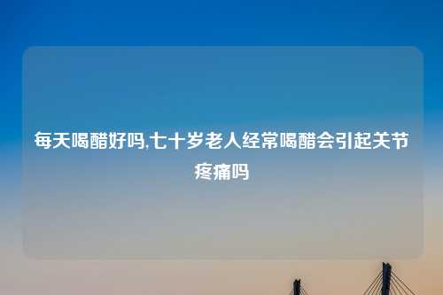 每天喝醋好吗,七十岁老人经常喝醋会引起关节疼痛吗
