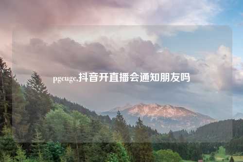pgcugc,抖音开直播会通知朋友吗