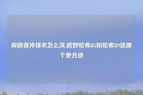 探路者冲锋衣怎么洗,越野哈弗H5和哈弗H9选哪个更合适