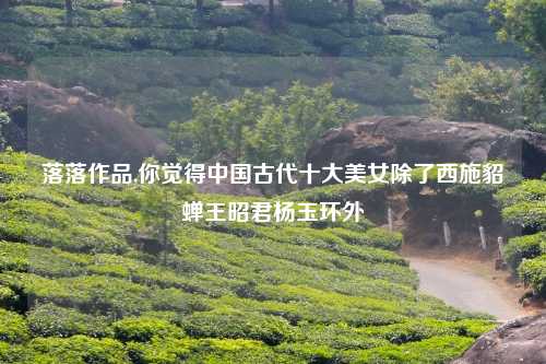 落落作品,你觉得中国古代十大美女除了西施貂蝉王昭君杨玉环外