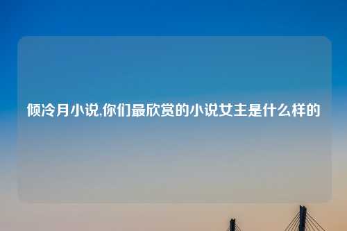 倾冷月小说,你们最欣赏的小说女主是什么样的