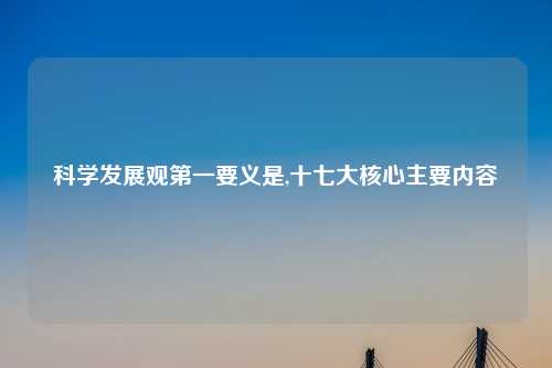 科学发展观第一要义是,十七大核心主要内容