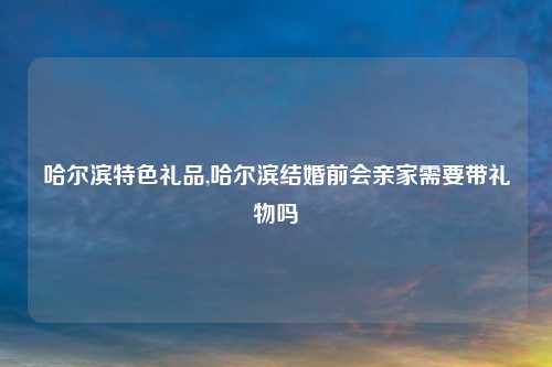 哈尔滨特色礼品,哈尔滨结婚前会亲家需要带礼物吗