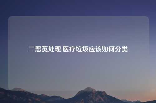 二恶英处理,医疗垃圾应该如何分类