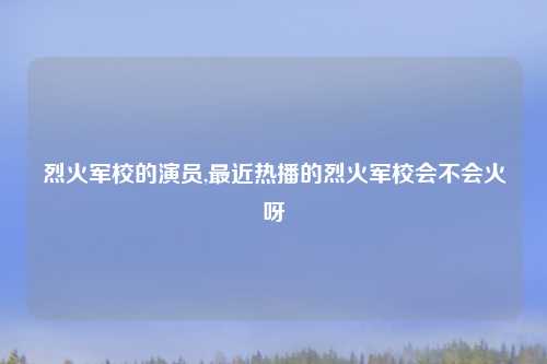 烈火军校的演员,最近热播的烈火军校会不会火呀