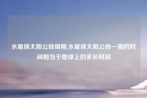 水星绕太阳公转周期,水星绕太阳公转一周的时间相当于地球上的多长时间