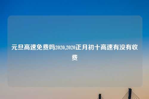 元旦高速免费吗2020,2020正月初十高速有没有收费