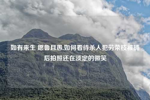 如有来生 愿鲁且愚,如何看待杀人犯劳荣枝被捕后拍照还在淡定的微笑