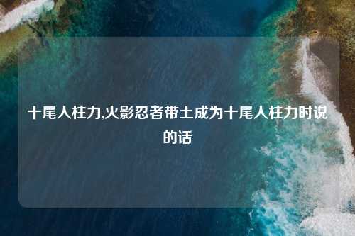 十尾人柱力,火影忍者带土成为十尾人柱力时说的话