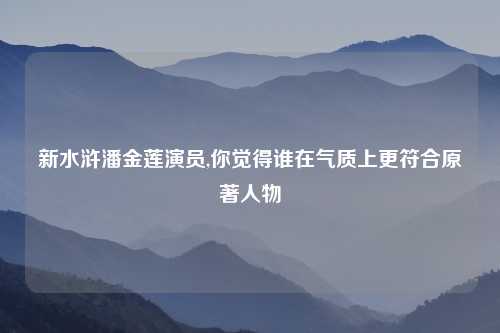 新水浒潘金莲演员,你觉得谁在气质上更符合原著人物