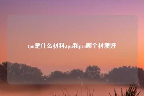 tpu是什么材料,tpu和pro哪个材质好