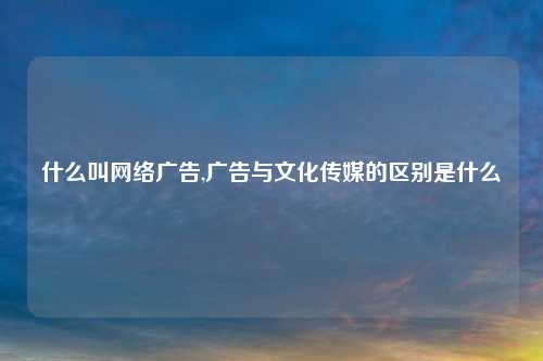 什么叫网络广告,广告与文化传媒的区别是什么