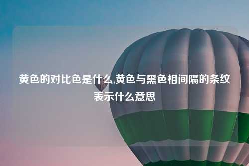 黄色的对比色是什么,黄色与黑色相间隔的条纹表示什么意思
