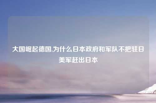 大国崛起德国,为什么日本政府和军队不把驻日美军赶出日本
