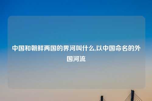 中国和朝鲜两国的界河叫什么,以中国命名的外国河流