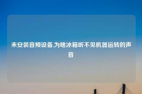 未安装音频设备,为啥冰箱听不见机器运转的声音