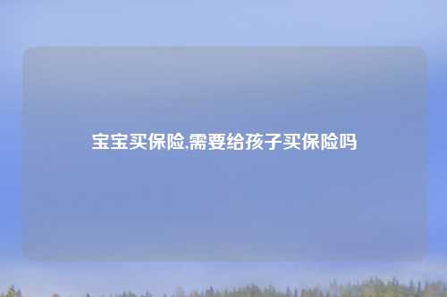宝宝买保险,需要给孩子买保险吗
