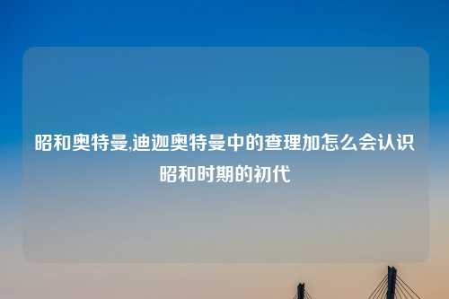 昭和奥特曼,迪迦奥特曼中的查理加怎么会认识昭和时期的初代