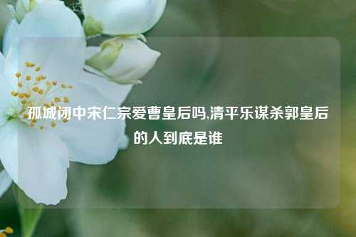 孤城闭中宋仁宗爱曹皇后吗,清平乐谋杀郭皇后的人到底是谁