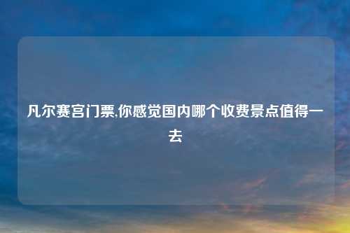 凡尔赛宫门票,你感觉国内哪个收费景点值得一去