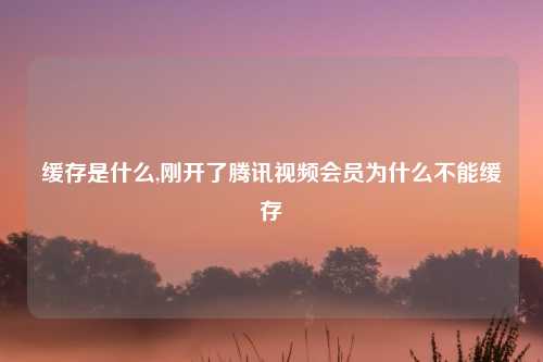缓存是什么,刚开了腾讯视频会员为什么不能缓存