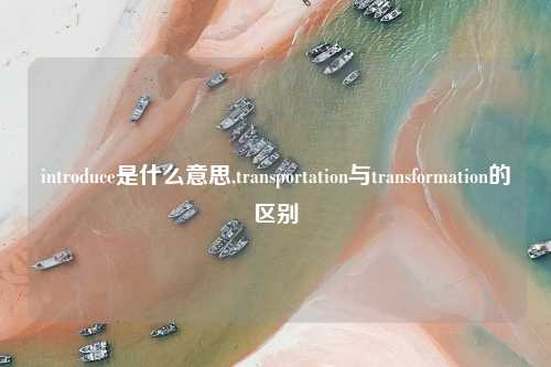 introduce是什么意思,transportation与transformation的区别