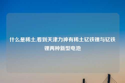 什么是稀土,看到天津力神有稀土钇铁锂与钇铁锂两种新型电池