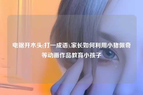 电锯开木头(打一成语),家长如何利用小猪佩奇等动画作品教育小孩子