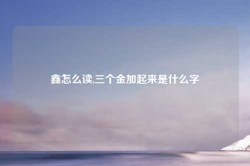 鑫怎么读,三个金加起来是什么字