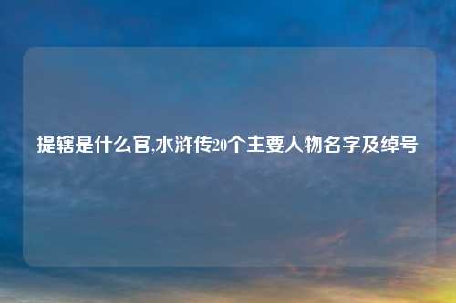 提辖是什么官,水浒传20个主要人物名字及绰号
